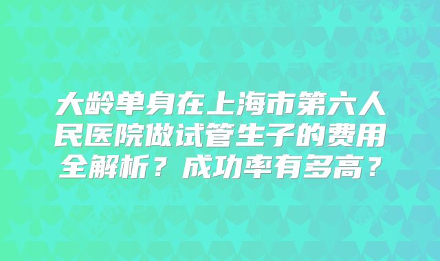大龄单身在上海市第六人民医院做试管生子的费用全解析？成功率有多高？