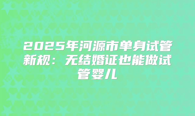 2025年河源市单身试管新规：无结婚证也能做试管婴儿