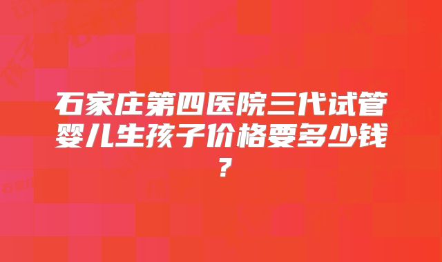 石家庄第四医院三代试管婴儿生孩子价格要多少钱?