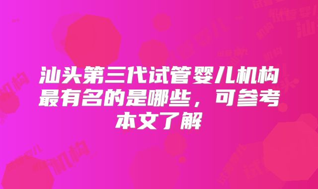 汕头第三代试管婴儿机构最有名的是哪些,可参考本文了解