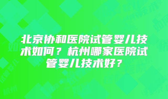 北京协和医院试管婴儿技术如何？杭州哪家医院试管婴儿技术好？