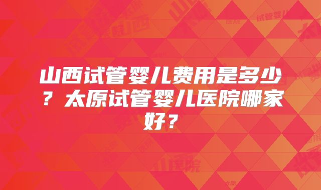 山西试管婴儿费用是多少？太原试管婴儿医院哪家好？