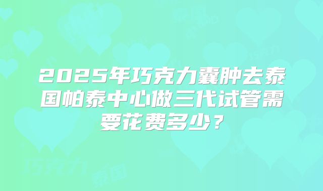 2025年巧克力囊肿去泰国帕泰中心做三代试管需要花费多少?