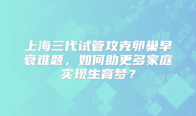 上海三代试管攻克卵巢早衰难题，如何助更多家庭实现生育梦？