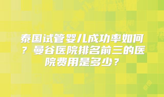 泰国试管婴儿成功率如何?曼谷医院排名前三的医院费用是多少?