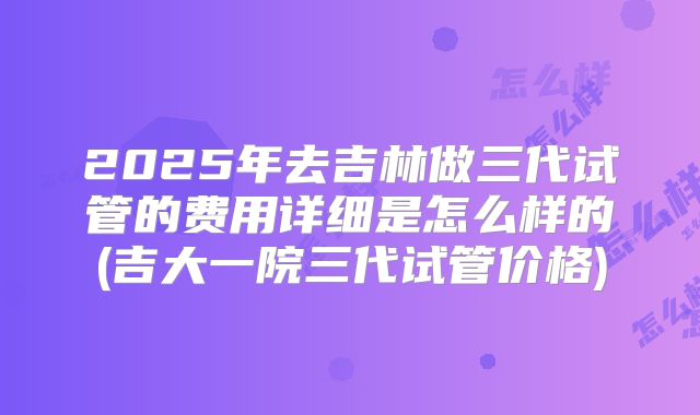 2025年去吉林做三代试管的费用详细是怎么样的(吉大一院三代试管价格)