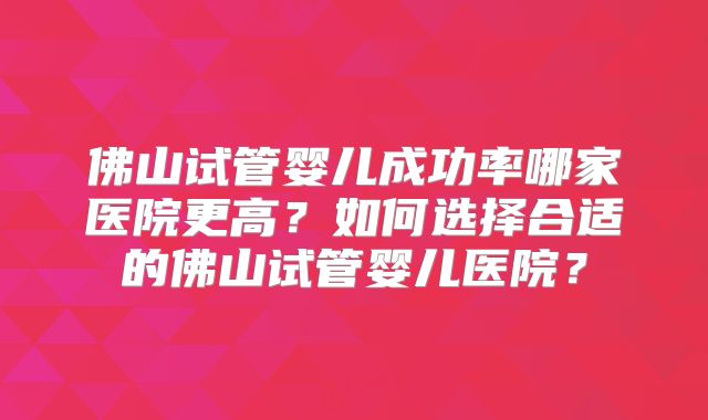 佛山试管婴儿成功率哪家医院更高?如何选择合适的佛山试管婴儿医院?