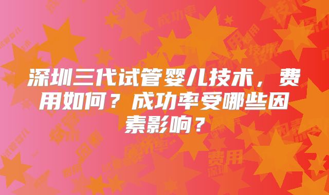 深圳三代试管婴儿技术,费用如何?成功率受哪些因素影响?