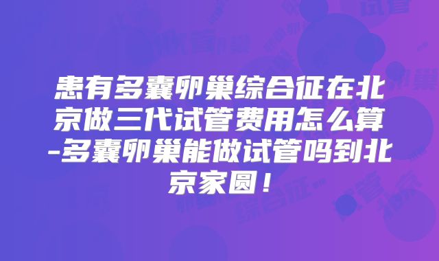 患有多囊卵巢综合征在北京做三代试管费用怎么算-多囊卵巢能做试管吗到北京家圆!