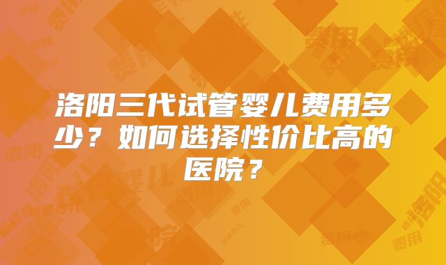 洛阳三代试管婴儿费用多少?如何选择性价比高的医院?