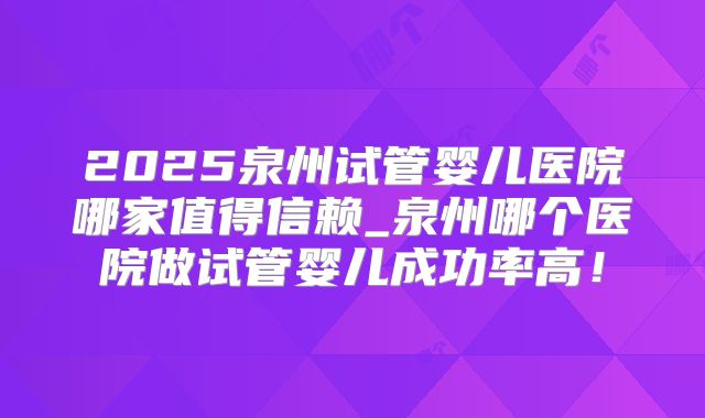 2025泉州试管婴儿医院哪家值得信赖_泉州哪个医院做试管婴儿成功率高!