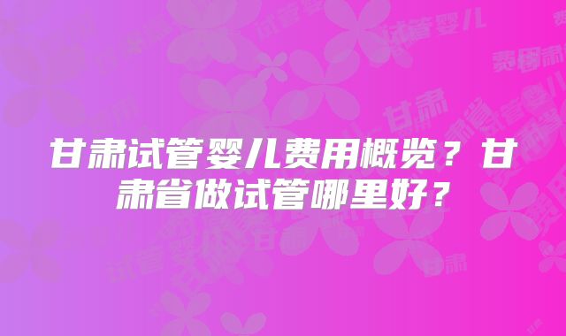 甘肃试管婴儿费用概览?甘肃省做试管哪里好?