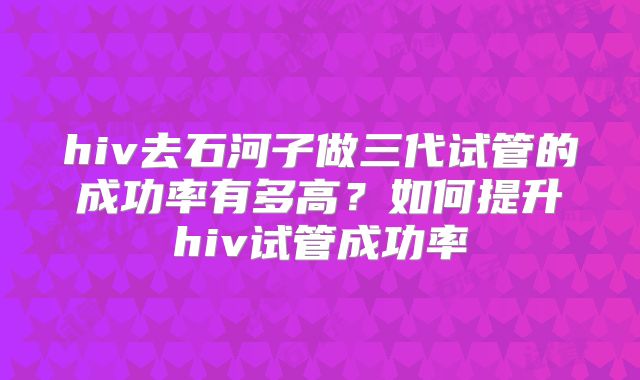 hiv去石河子做三代试管的成功率有多高?如何提升hiv试管成功率
