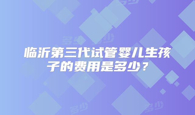临沂第三代试管婴儿生孩子的费用是多少?