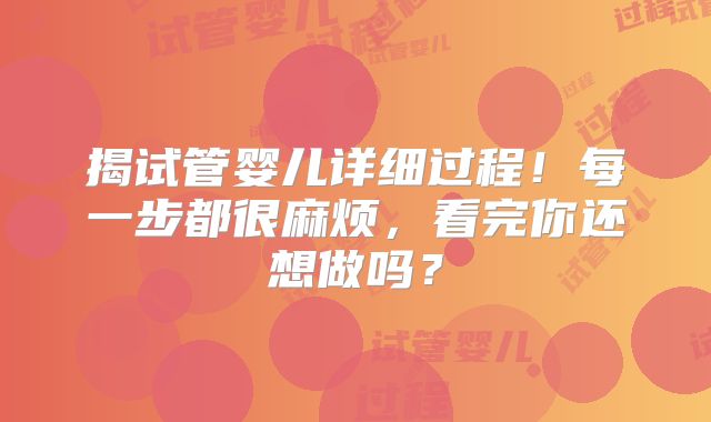 揭试管婴儿详细过程!每一步都很麻烦,看完你还想做吗?