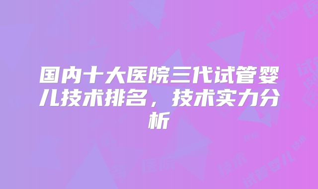 国内十大医院三代试管婴儿技术排名，技术实力分析