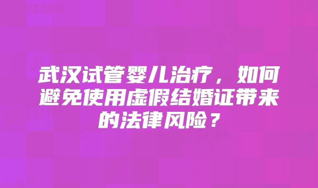 武汉试管婴儿治疗，如何避免使用虚假结婚证带来的法律风险？