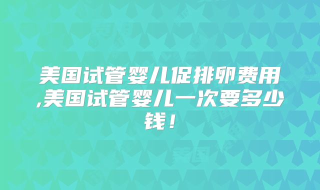 美国试管婴儿促排卵费用,美国试管婴儿一次要多少钱!