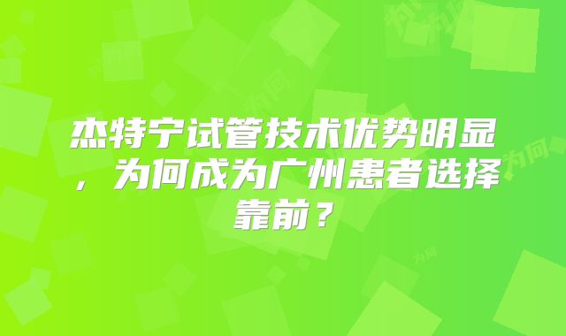 杰特宁试管技术优势明显,为何成为广州患者选择靠前?