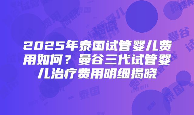 2025年泰国试管婴儿费用如何？曼谷三代试管婴儿治疗费用明细揭晓