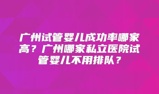 广州试管婴儿成功率哪家高?广州哪家私立医院试管婴儿不用排队?
