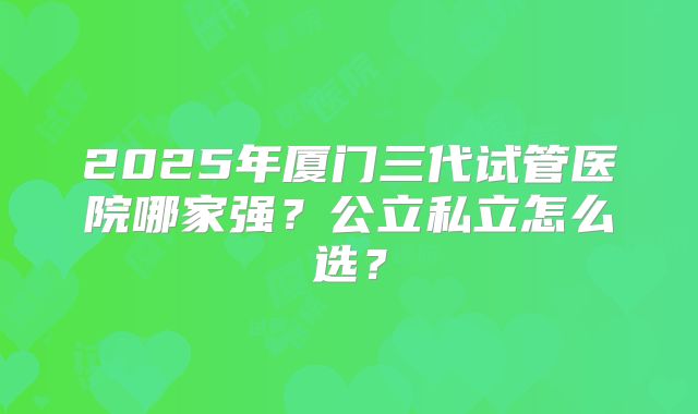 2025年厦门三代试管医院哪家强?公立私立怎么选?