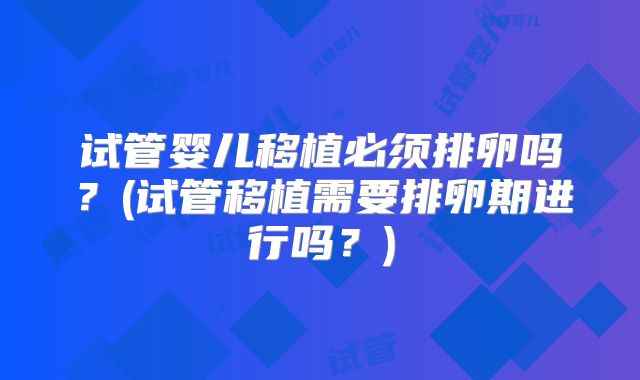 试管婴儿移植必须排卵吗?(试管移植需要排卵期进行吗?)