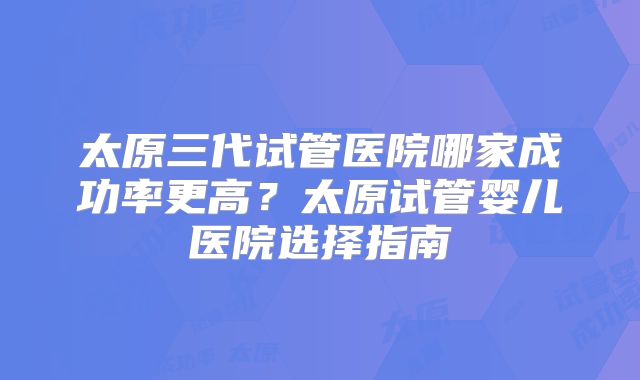 太原三代试管医院哪家成功率更高？太原试管婴儿医院选择指南