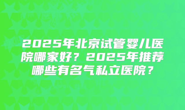 2025年北京试管婴儿医院哪家好?2025年推荐哪些有名气私立医院?