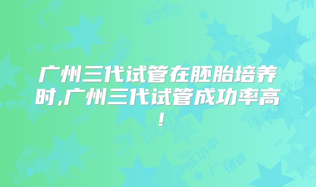 广州三代试管在胚胎培养时,广州三代试管成功率高！