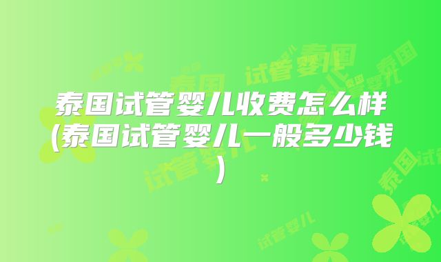 泰国试管婴儿收费怎么样(泰国试管婴儿一般多少钱)