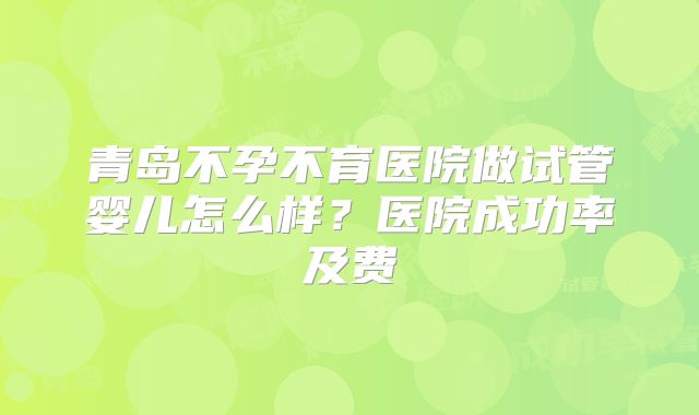 青岛不孕不育医院做试管婴儿怎么样?医院成功率及费