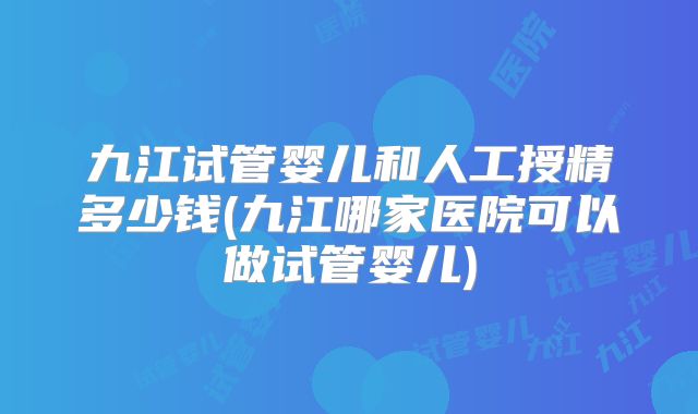 九江试管婴儿和人工授精多少钱(九江哪家医院可以做试管婴儿)