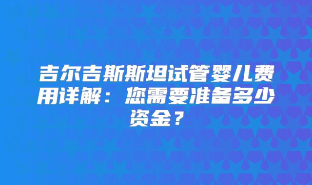 吉尔吉斯斯坦试管婴儿费用详解：您需要准备多少资金？