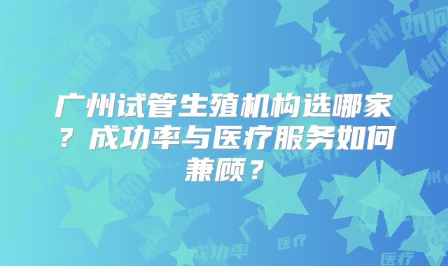 广州试管生殖机构选哪家?成功率与医疗服务如何兼顾?