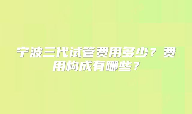 宁波三代试管费用多少？费用构成有哪些？