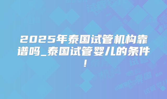 2025年泰国试管机构靠谱吗_泰国试管婴儿的条件！