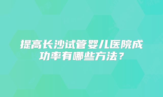 提高长沙试管婴儿医院成功率有哪些方法?