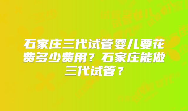 石家庄三代试管婴儿要花费多少费用?石家庄能做三代试管?