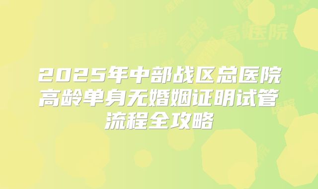 2025年中部战区总医院高龄单身无婚姻证明试管流程全攻略