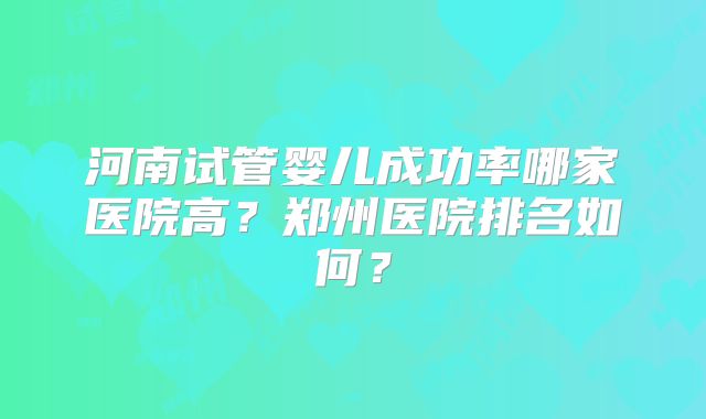 河南试管婴儿成功率哪家医院高？郑州医院排名如何？