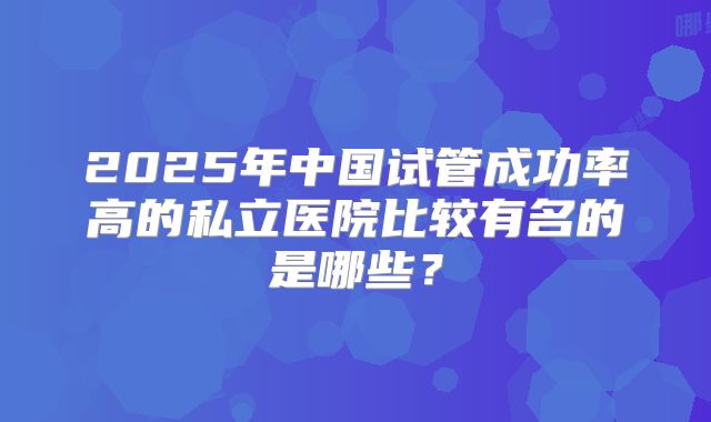2025年中国试管成功率高的私立医院比较有名的是哪些?