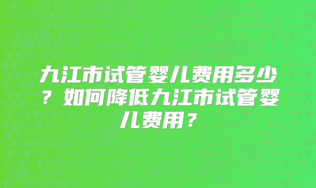 九江市试管婴儿费用多少?如何降低九江市试管婴儿费用?