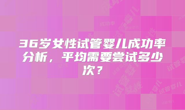 36岁女性试管婴儿成功率分析,平均需要尝试多少次?