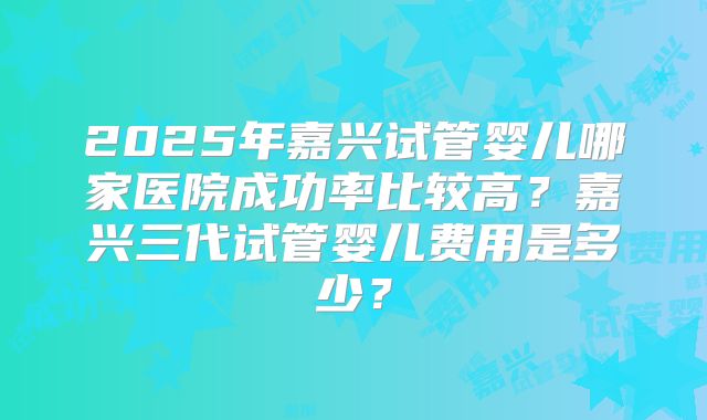 2025年嘉兴试管婴儿哪家医院成功率比较高？嘉兴三代试管婴儿费用是多少？