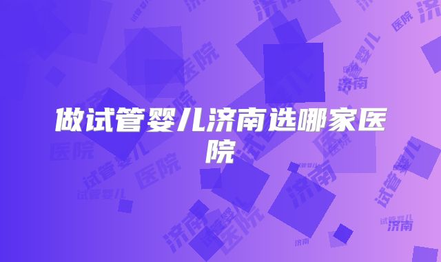做试管婴儿济南选哪家医院
