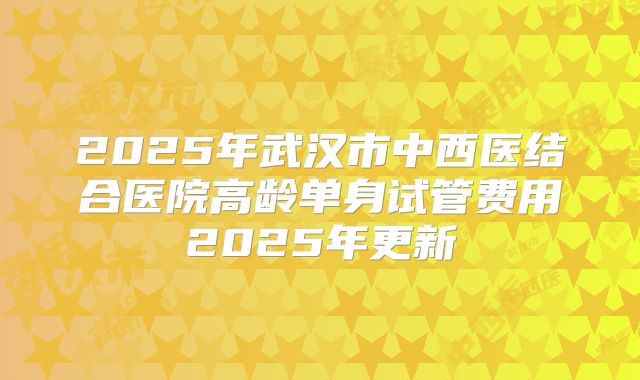 2025年武汉市中西医结合医院高龄单身试管费用2025年更新
