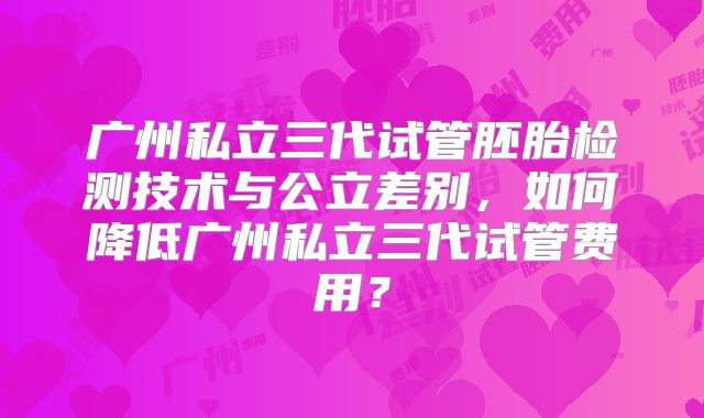 广州私立三代试管胚胎检测技术与公立差别,如何降低广州私立三代试管费用?
