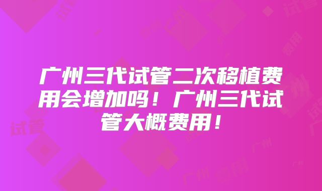广州三代试管二次移植费用会增加吗！广州三代试管大概费用！
