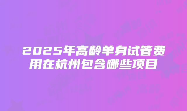 2025年高龄单身试管费用在杭州包含哪些项目